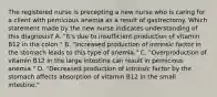 The registered nurse is precepting a new nurse who is caring for a client with pernicious anemia as a result of gastrectomy. Which statement made by the new nurse indicates understanding of this diagnosis? A. "It's due to insufficient production of vitamin B12 in the colon." B. "Increased production of intrinsic factor in the stomach leads to this type of anemia." C. "Overproduction of vitamin B12 in the large intestine can result in pernicious anemia." D. "Decreased production of intrinsic factor by the stomach affects absorption of vitamin B12 in the small intestine."