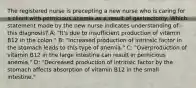 The registered nurse is precepting a new nurse who is caring for a client with pernicious anemia as a result of gastrectomy. Which statement made by the new nurse indicates understanding of this diagnosis? A: "It's due to insufficient production of vitamin B12 in the colon." B: "Increased production of intrinsic factor in the stomach leads to this type of anemia." C: "Overproduction of vitamin B12 in the large intestine can result in pernicious anemia." D: "Decreased production of intrinsic factor by the stomach affects absorption of vitamin B12 in the small intestine."