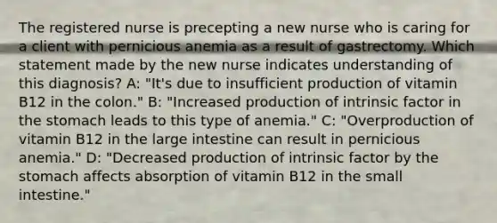 The registered nurse is precepting a new nurse who is caring for a client with pernicious anemia as a result of gastrectomy. Which statement made by the new nurse indicates understanding of this diagnosis? A: "It's due to insufficient production of vitamin B12 in the colon." B: "Increased production of intrinsic factor in the stomach leads to this type of anemia." C: "Overproduction of vitamin B12 in the large intestine can result in pernicious anemia." D: "Decreased production of intrinsic factor by the stomach affects absorption of vitamin B12 in the small intestine."