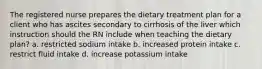 The registered nurse prepares the dietary treatment plan for a client who has ascites secondary to cirrhosis of the liver which instruction should the RN include when teaching the dietary plan? a. restricted sodium intake b. increased protein intake c. restrict fluid intake d. increase potassium intake