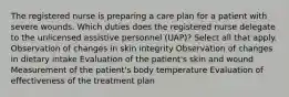 The registered nurse is preparing a care plan for a patient with severe wounds. Which duties does the registered nurse delegate to the unlicensed assistive personnel (UAP)? Select all that apply. Observation of changes in skin integrity Observation of changes in dietary intake Evaluation of the patient's skin and wound Measurement of the patient's body temperature Evaluation of effectiveness of the treatment plan