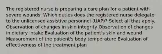 The registered nurse is preparing a care plan for a patient with severe wounds. Which duties does the registered nurse delegate to the unlicensed assistive personnel (UAP)? Select all that apply. Observation of changes in skin integrity Observation of changes in dietary intake Evaluation of the patient's skin and wound Measurement of the patient's body temperature Evaluation of effectiveness of the treatment plan