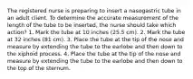 The registered nurse is preparing to insert a nasogastric tube in an adult client. To determine the accurate measurement of the length of the tube to be inserted, the nurse should take which action? 1. Mark the tube at 10 inches (25.5 cm). 2. Mark the tube at 32 inches (81 cm). 3. Place the tube at the tip of the nose and measure by extending the tube to the earlobe and then down to the xiphoid process. 4. Place the tube at the tip of the nose and measure by extending the tube to the earlobe and then down to the top of the sternum.