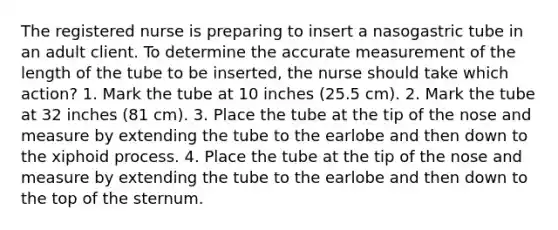 The registered nurse is preparing to insert a nasogastric tube in an adult client. To determine the accurate measurement of the length of the tube to be inserted, the nurse should take which action? 1. Mark the tube at 10 inches (25.5 cm). 2. Mark the tube at 32 inches (81 cm). 3. Place the tube at the tip of the nose and measure by extending the tube to the earlobe and then down to the xiphoid process. 4. Place the tube at the tip of the nose and measure by extending the tube to the earlobe and then down to the top of the sternum.