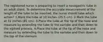 The registered nurse is preparing to insert a nasogastric tube in an adult client. To determine the accurate measurement of the length of the tube to be inserted, the nurse should take which action? 1.Mark the tube at 10 inches (25.5 cm). 2.Mark the tube at 32 inches (81 cm). 3.Place the tube at the tip of the nose and measure by extending the tube to the earlobe and then down to the xiphoid process. 4.Place the tube at the tip of the nose and measure by extending the tube to the earlobe and then down to the top of the sternum.