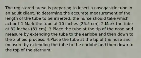 The registered nurse is preparing to insert a nasogastric tube in an adult client. To determine the accurate measurement of the length of the tube to be inserted, the nurse should take which action? 1.Mark the tube at 10 inches (25.5 cm). 2.Mark the tube at 32 inches (81 cm). 3.Place the tube at the tip of the nose and measure by extending the tube to the earlobe and then down to the xiphoid process. 4.Place the tube at the tip of the nose and measure by extending the tube to the earlobe and then down to the top of the sternum.