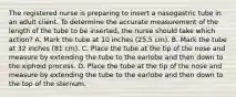 The registered nurse is preparing to insert a nasogastric tube in an adult client. To determine the accurate measurement of the length of the tube to be inserted, the nurse should take which action? A. Mark the tube at 10 inches (25.5 cm). B. Mark the tube at 32 inches (81 cm). C. Place the tube at the tip of the nose and measure by extending the tube to the earlobe and then down to the xiphoid process. D. Place the tube at the tip of the nose and measure by extending the tube to the earlobe and then down to the top of the sternum.