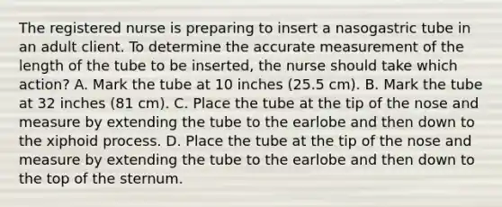 The registered nurse is preparing to insert a nasogastric tube in an adult client. To determine the accurate measurement of the length of the tube to be inserted, the nurse should take which action? A. Mark the tube at 10 inches (25.5 cm). B. Mark the tube at 32 inches (81 cm). C. Place the tube at the tip of the nose and measure by extending the tube to the earlobe and then down to the xiphoid process. D. Place the tube at the tip of the nose and measure by extending the tube to the earlobe and then down to the top of the sternum.