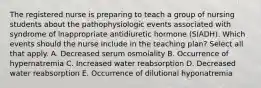 The registered nurse is preparing to teach a group of nursing students about the pathophysiologic events associated with syndrome of inappropriate antidiuretic hormone (SIADH). Which events should the nurse include in the teaching plan? Select all that apply. A. Decreased serum osmolality B. Occurrence of hypernatremia C. Increased water reabsorption D. Decreased water reabsorption E. Occurrence of dilutional hyponatremia