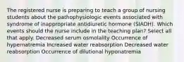 The registered nurse is preparing to teach a group of nursing students about the pathophysiologic events associated with syndrome of inappropriate antidiuretic hormone (SIADH). Which events should the nurse include in the teaching plan? Select all that apply. Decreased serum osmolality Occurrence of hypernatremia Increased water reabsorption Decreased water reabsorption Occurrence of dilutional hyponatremia