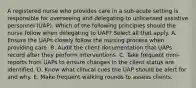 A registered nurse who provides care in a sub-acute setting is responsible for overseeing and delegating to unlicensed assistive personnel (UAP). Which of the following principles should the nurse follow when delegating to UAP? Select all that apply. A. Ensure the UAPs closely follow the nursing process when providing care. B. Audit the client documentation that UAPs record after they perform interventions. C. Take frequent mini-reports from UAPs to ensure changes in the client status are identified. D. Know what clinical cues the UAP should be alert for and why. E. Make frequent walking rounds to assess clients.