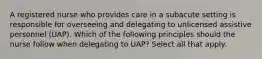 A registered nurse who provides care in a subacute setting is responsible for overseeing and delegating to unlicensed assistive personnel (UAP). Which of the following principles should the nurse follow when delegating to UAP? Select all that apply.