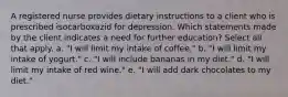 A registered nurse provides dietary instructions to a client who is prescribed isocarboxazid for depression. Which statements made by the client indicates a need for further education? Select all that apply. a. "I will limit my intake of coffee." b. "I will limit my intake of yogurt." c. "I will include bananas in my diet." d. "I will limit my intake of red wine." e. "I will add dark chocolates to my diet."