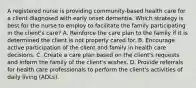 A registered nurse is providing community-based health care for a client diagnosed with early onset dementia. Which strategy is best for the nurse to employ to facilitate the family participating in the client's care? A. Reinforce the care plan to the family if it is determined the client is not properly cared for. B. Encourage active participation of the client and family in health care decisions. C. Create a care plan based on the client's requests and inform the family of the client's wishes. D. Provide referrals for health care professionals to perform the client's activities of daily living (ADLs).