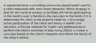 A registered nurse is providing community-based health care for a client diagnosed with early onset dementia. Which strategy is best for the nurse to employ to facilitate the family participating in the client's care? o Reinforce the care plan to the family if it is determined the client is not properly cared for. o Encourage active participation of the client and family in health care decisions. o Provide referrals for health care professionals to perform the client's activities of daily living (ADLs). o Create a care plan based on the client's requests and inform the family of the client's wishes.