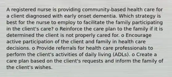 A registered nurse is providing community-based health care for a client diagnosed with early onset dementia. Which strategy is best for the nurse to employ to facilitate the family participating in the client's care? o Reinforce the care plan to the family if it is determined the client is not properly cared for. o Encourage active participation of the client and family in health care decisions. o Provide referrals for health care professionals to perform the client's activities of daily living (ADLs). o Create a care plan based on the client's requests and inform the family of the client's wishes.