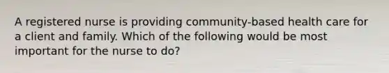 A registered nurse is providing community-based health care for a client and family. Which of the following would be most important for the nurse to do?