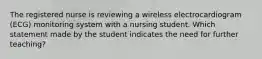 The registered nurse is reviewing a wireless electrocardiogram (ECG) monitoring system with a nursing student. Which statement made by the student indicates the need for further teaching?