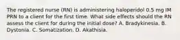 The registered nurse (RN) is administering haloperidol 0.5 mg IM PRN to a client for the first time. What side effects should the RN assess the client for during the initial dose? A. Bradykinesia. B. Dystonia. C. Somatization. D. Akathisia.