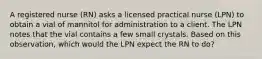 A registered nurse (RN) asks a licensed practical nurse (LPN) to obtain a vial of mannitol for administration to a client. The LPN notes that the vial contains a few small crystals. Based on this observation, which would the LPN expect the RN to do?