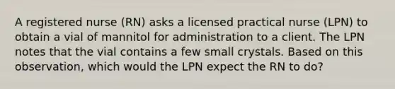 A registered nurse (RN) asks a licensed practical nurse (LPN) to obtain a vial of mannitol for administration to a client. The LPN notes that the vial contains a few small crystals. Based on this observation, which would the LPN expect the RN to do?