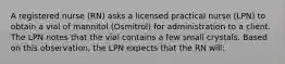 A registered nurse (RN) asks a licensed practical nurse (LPN) to obtain a vial of mannitol (Osmitrol) for administration to a client. The LPN notes that the vial contains a few small crystals. Based on this observation, the LPN expects that the RN will: