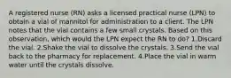 A registered nurse (RN) asks a licensed practical nurse (LPN) to obtain a vial of mannitol for administration to a client. The LPN notes that the vial contains a few small crystals. Based on this observation, which would the LPN expect the RN to do? 1.Discard the vial. 2.Shake the vial to dissolve the crystals. 3.Send the vial back to the pharmacy for replacement. 4.Place the vial in warm water until the crystals dissolve.