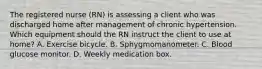 The registered nurse (RN) is assessing a client who was discharged home after management of chronic hypertension. Which equipment should the RN instruct the client to use at home? A. Exercise bicycle. B. Sphygmomanometer. C. Blood glucose monitor. D. Weekly medication box.