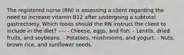 The registered nurse (RN) is assessing a client regarding the need to increase vitamin B12 after undergoing a subtotal gastrectomy. Which foods should the RN instruct the client to include in the diet? ---- - Cheese, eggs, and fish. - Lentils, dried fruits, and soybeans. - Potatoes, mushrooms, and yogurt. - Nuts, brown rice, and sunflower seeds.