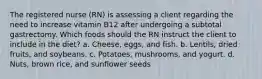 The registered nurse (RN) is assessing a client regarding the need to increase vitamin B12 after undergoing a subtotal gastrectomy. Which foods should the RN instruct the client to include in the diet? a. Cheese, eggs, and fish. b. Lentils, dried fruits, and soybeans. c. Potatoes, mushrooms, and yogurt. d. Nuts, brown rice, and sunflower seeds