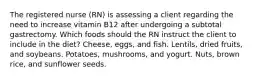 The registered nurse (RN) is assessing a client regarding the need to increase vitamin B12 after undergoing a subtotal gastrectomy. Which foods should the RN instruct the client to include in the diet? Cheese, eggs, and fish. Lentils, dried fruits, and soybeans. Potatoes, mushrooms, and yogurt. Nuts, brown rice, and sunflower seeds.