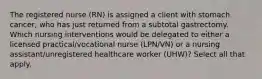 The registered nurse (RN) is assigned a client with stomach cancer, who has just returned from a subtotal gastrectomy. Which nursing interventions would be delegated to either a licensed practical/vocational nurse (LPN/VN) or a nursing assistant/unregistered healthcare worker (UHW)? Select all that apply.