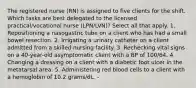 The registered nurse (RN) is assigned to five clients for the shift. Which tasks are best delegated to the licensed practical/vocational nurse (LPN/LVN)? Select all that apply. 1. Repositioning a nasogastric tube on a client who has had a small bowel resection. 2. Irrigating a urinary catheter on a client admitted from a skilled nursing facility. 3. Rechecking vital signs on a 40-year-old asymptomatic client with a BP of 100/64. 4. Changing a dressing on a client with a diabetic foot ulcer in the metatarsal area. 5. Administering red blood cells to a client with a hemoglobin of 10.2 grams/dL. -