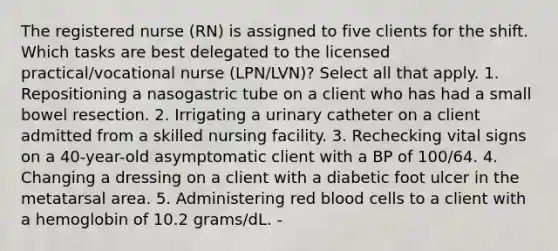 The registered nurse (RN) is assigned to five clients for the shift. Which tasks are best delegated to the licensed practical/vocational nurse (LPN/LVN)? Select all that apply. 1. Repositioning a nasogastric tube on a client who has had a small bowel resection. 2. Irrigating a urinary catheter on a client admitted from a skilled nursing facility. 3. Rechecking vital signs on a 40-year-old asymptomatic client with a BP of 100/64. 4. Changing a dressing on a client with a diabetic foot ulcer in the metatarsal area. 5. Administering red blood cells to a client with a hemoglobin of 10.2 grams/dL. -