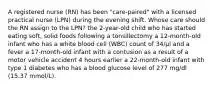 A registered nurse (RN) has been "care-paired" with a licensed practical nurse (LPN) during the evening shift. Whose care should the RN assign to the LPN? the 2-year-old child who has started eating soft, solid foods following a tonsillectomy a 12-month-old infant who has a white blood cell (WBC) count of 34/μl and a fever a 17-month-old infant with a contusion as a result of a motor vehicle accident 4 hours earlier a 22-month-old infant with type 1 diabetes who has a blood glucose level of 277 mg/dl (15.37 mmol/L).