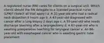 A registered nurse (RN) cares for clients on a surgical unit. Which clients should the RN delegate to a licensed practical nurse (LPN)? (Select all that apply.) a. A 32-year-old who had a radical neck dissection 6 hours ago b. A 43-year-old diagnosed with cancer after a lung biopsy 2 days ago c. A 55-year-old who needs discharge teaching after a laryngectomy d. A 67-year-old who is awaiting preoperative teaching for laryngeal cancer e. An 88-year-old with esophageal cancer who is awaiting gastric tube placement