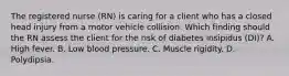 The registered nurse (RN) is caring for a client who has a closed head injury from a motor vehicle collision. Which finding should the RN assess the client for the risk of diabetes insipidus (DI)? A. High fever. B. Low blood pressure. C. Muscle rigidity. D. Polydipsia.