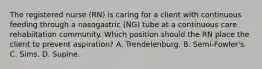 The registered nurse (RN) is caring for a client with continuous feeding through a nasogastric (NG) tube at a continuous care rehabiltation community. Which position should the RN place the client to prevent aspiration? A. Trendelenburg. B. Semi-Fowler's. C. Sims. D. Supine.