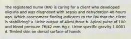 The registered nurse (RN) is caring for a client who developed oliguria and was diagnosed with sepsis and dehydration 48 hours ago. Which assessment finding indicates to the RN that the client is stabilizing? a. Urine output of 40mL/hour b. Apical pulse of 100 and blood pressure 76/42 mm Hg c. Urine specific gravity 1.0001 d. Tented skin on dorsal surface of hands