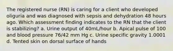 The registered nurse (RN) is caring for a client who developed oliguria and was diagnosed with sepsis and dehydration 48 hours ago. Which assessment finding indicates to the RN that the client is stabilizing? a. Urine output of 40mL/hour b. Apical pulse of 100 and blood pressure 76/42 mm Hg c. Urine specific gravity 1.0001 d. Tented skin on dorsal surface of hands