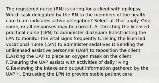 The registered nurse (RN) is caring for a client with epilepsy. Which task delegated by the RN to the members of the health care team indicates active delegation? Select all that apply. One, some, or all responses may be correct. A. Directing the licensed practical nurse (LPN) to administer diazepam B.Instructing the LPN to monitor the vital signs frequently C.Telling the licensed vocational nurse (LVN) to administer sedatives D.Sending the unlicensed assistive personnel (UAP) to reposition the client E.Asking the UAP to place an oxygen mask on the client F.Ensuring the UAP assists with activities of daily living G.Reviewing the intake and output information gathered by the UAP H. Entrusting the LPN to provide stable patient care