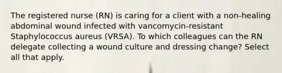 The registered nurse (RN) is caring for a client with a non-healing abdominal wound infected with vancomycin-resistant Staphylococcus aureus (VRSA). To which colleagues can the RN delegate collecting a wound culture and dressing change? Select all that apply.