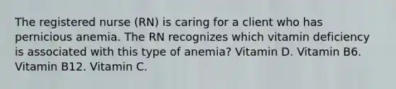 The registered nurse (RN) is caring for a client who has pernicious anemia. The RN recognizes which vitamin deficiency is associated with this type of anemia? Vitamin D. Vitamin B6. Vitamin B12. Vitamin C.