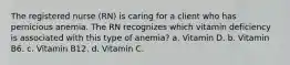 The registered nurse (RN) is caring for a client who has pernicious anemia. The RN recognizes which vitamin deficiency is associated with this type of anemia? a. Vitamin D. b. Vitamin B6. c. Vitamin B12. d. Vitamin C.