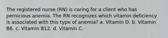 The registered nurse (RN) is caring for a client who has pernicious anemia. The RN recognizes which vitamin deficiency is associated with this type of anemia? a. Vitamin D. b. Vitamin B6. c. Vitamin B12. d. Vitamin C.