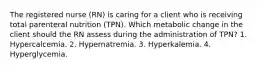 The registered nurse (RN) is caring for a client who is receiving total parenteral nutrition (TPN). Which metabolic change in the client should the RN assess during the administration of TPN? 1. Hypercalcemia. 2. Hypernatremia. 3. Hyperkalemia. 4. Hyperglycemia.