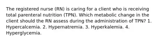 The registered nurse (RN) is caring for a client who is receiving total parenteral nutrition (TPN). Which metabolic change in the client should the RN assess during the administration of TPN? 1. Hypercalcemia. 2. Hypernatremia. 3. Hyperkalemia. 4. Hyperglycemia.