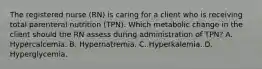 The registered nurse (RN) is caring for a client who is receiving total parenteral nutrition (TPN). Which metabolic change in the client should the RN assess during administration of TPN? A. Hypercalcemia. B. Hypernatremia. C. Hyperkalemia. D. Hyperglycemia.