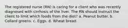 The registered nurse (RN) is caring for a client who was recently diagnosed with cirrhosis of the liver. The RN should instruct the client to limit which foods from the diet? a. Peanut butter. b. Collard greens. c. Eggs. d. Wheat bread.