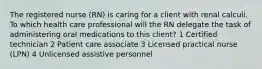 The registered nurse (RN) is caring for a client with renal calculi. To which health care professional will the RN delegate the task of administering oral medications to this client? 1 Certified technician 2 Patient care associate 3 Licensed practical nurse (LPN) 4 Unlicensed assistive personnel